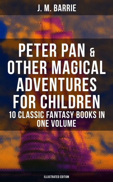 Peter Pan & Other Magical Adventures For Children - 10 Classic Fantasy Books in One Volume (Illustra