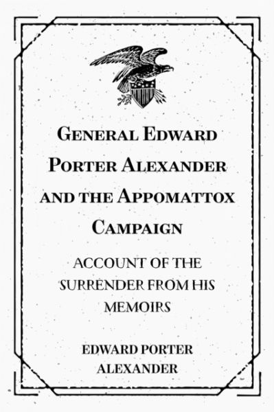 General Edward Porter Alexander and the Appomattox Campaign: Account of the Surrender from His Memoi