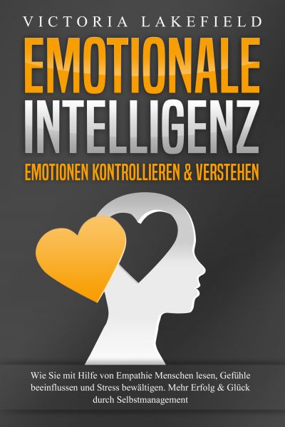 EMOTIONALE INTELLIGENZ - Emotionen kontrollieren & verstehen: Wie Sie mit Hilfe von Empathie Mensche