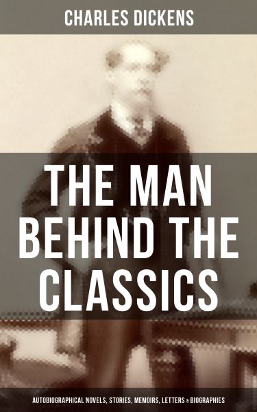 Charles Dickens - The Man Behind the Classics: Autobiographical Novels, Stories, Memoirs, Letters &