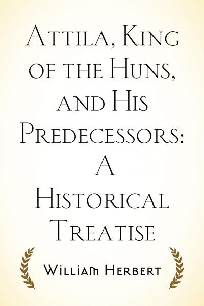 Attila, King of the Huns, and His Predecessors: A Historical Treatise