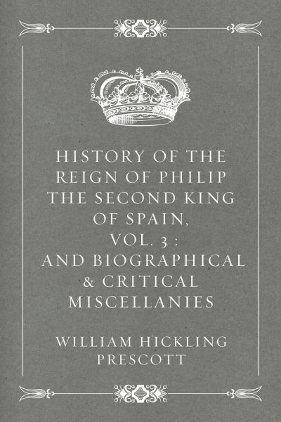 History of the Reign of Philip the Second King of Spain, Vol. 3 : And Biographical & Critical Miscel