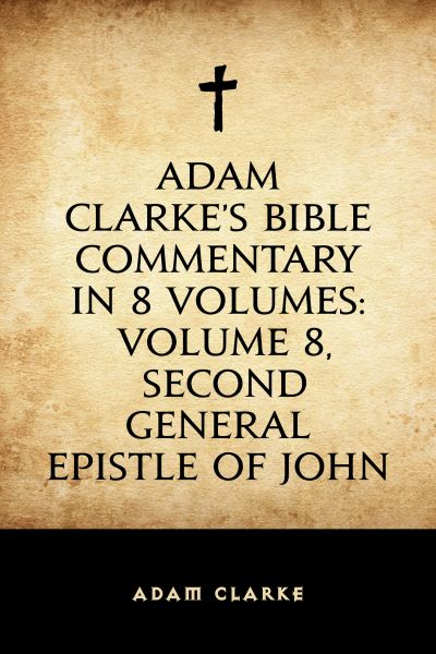 Adam Clarke's Bible Commentary in 8 Volumes: Volume 8, Second General Epistle of John