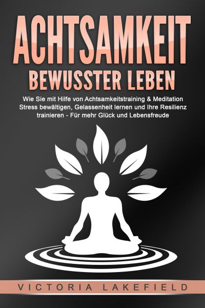 ACHTSAMKEIT - Bewusster leben: Wie Sie mit Hilfe von Achtsamkeitstraining & Meditation Stress bewält