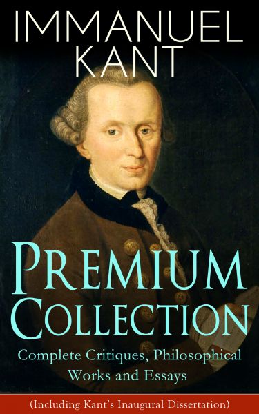 IMMANUEL KANT Premium Collection: Complete Critiques, Philosophical Works and Essays (Including Kant
